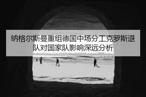 纳格尔斯曼重组德国中场分工克罗斯退队对国家队影响深远分析