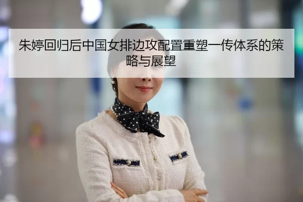 朱婷回归后中国女排边攻配置重塑一传体系的策略与展望