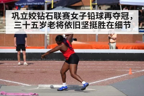 巩立姣钻石联赛女子铅球再夺冠，三十五岁老将依旧坚挺胜在细节