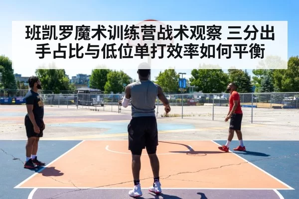 班凯罗魔术训练营战术观察 三分出手占比与低位单打效率如何平衡